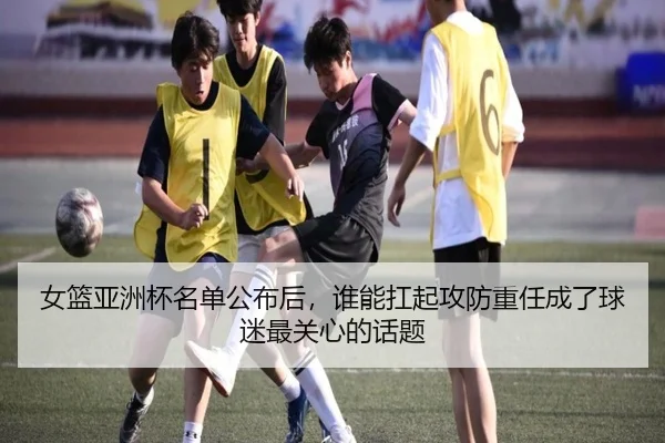 女篮亚洲杯名单公布后，谁能扛起攻防重任成了球迷最关心的话题 - kaiyundianzi